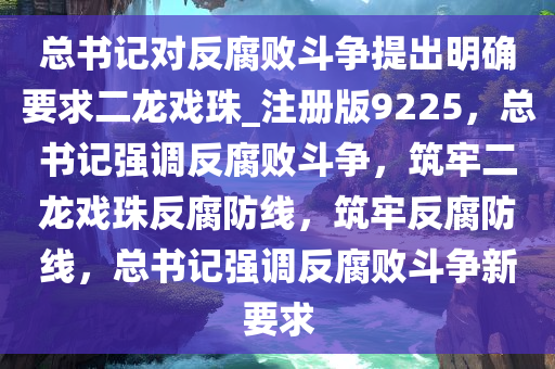 总书记对反腐败斗争提出明确要求二龙戏珠_注册版9225，总书记强调反腐败斗争，筑牢二龙戏珠反腐防线，筑牢反腐防线，总书记强调反腐败斗争新要求