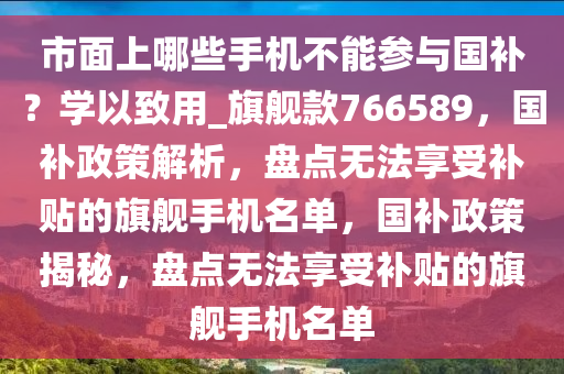 市面上哪些手机不能参与国补？学以致用_旗舰款766589，国补政策解析，盘点无法享受补贴的旗舰手机名单，国补政策揭秘，盘点无法享受补贴的旗舰手机名单