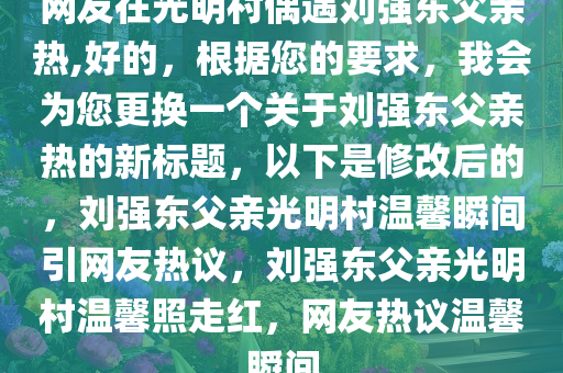 网友在光明村偶遇刘强东父亲热,好的，根据您的要求，我会为您更换一个关于刘强东父亲热的新标题，以下是修改后的，刘强东父亲光明村温馨瞬间引网友热议，刘强东父亲光明村温馨照走红，网友热议温馨瞬间