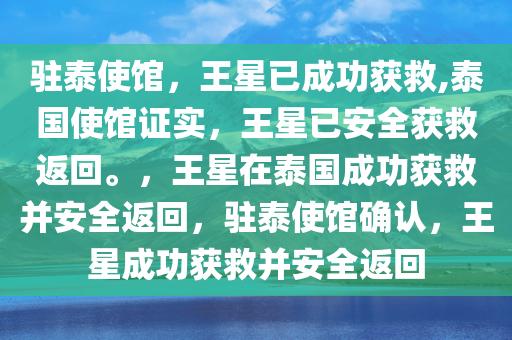 驻泰使馆，王星已成功获救,泰国使馆证实，王星已安全获救返回。，王星在泰国成功获救并安全返回，驻泰使馆确认，王星成功获救并安全返回