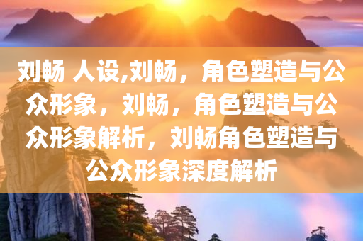 刘畅 人设,刘畅，角色塑造与公众形象，刘畅，角色塑造与公众形象解析，刘畅角色塑造与公众形象深度解析