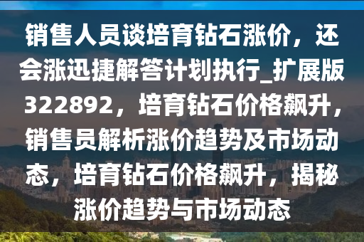 销售人员谈培育钻石涨价，还会涨迅捷解答计划执行_扩展版322892，培育钻石价格飙升，销售员解析涨价趋势及市场动态，培育钻石价格飙升，揭秘涨价趋势与市场动态