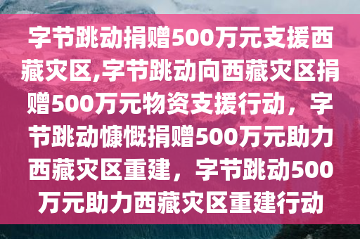 字节跳动捐赠500万元支援西藏灾区,字节跳动向西藏灾区捐赠500万元物资支援行动，字节跳动慷慨捐赠500万元助力西藏灾区重建，字节跳动500万元助力西藏灾区重建行动