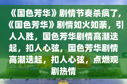 《国色芳华》剧情节奏杀疯了,《国色芳华》剧情如火如荼，引人入胜，国色芳华剧情高潮迭起，扣人心弦，国色芳华剧情高潮迭起，扣人心弦，点燃观剧热情