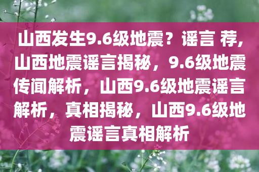 山西发生9.6级地震？谣言 荐,山西地震谣言揭秘，9.6级地震传闻解析，山西9.6级地震谣言解析，真相揭秘，山西9.6级地震谣言真相解析