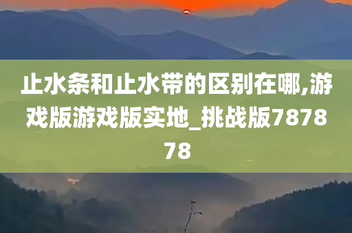 止水条和止水带的区别在哪,游戏版游戏版实地_挑战版787878