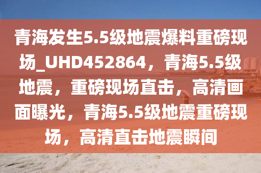 青海发生5.5级地震爆料重磅现场_UHD452864，青海5.5级地震，重磅现场直击，高清画面曝光，青海5.5级地震重磅现场，高清直击地震瞬间