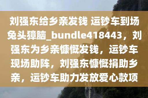 刘强东给乡亲发钱 运钞车到场兔头獐脑_bundle418443，刘强东为乡亲慷慨发钱，运钞车现场助阵，刘强东慷慨捐助乡亲，运钞车助力发放爱心款项