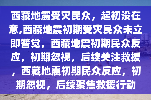 西藏地震受灾民众，起初没在意,西藏地震初期受灾民众未立即警觉，西藏地震初期民众反应，初期忽视，后续关注救援，西藏地震初期民众反应，初期忽视，后续聚焦救援行动