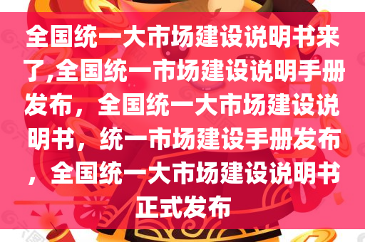 全国统一大市场建设说明书来了,全国统一市场建设说明手册发布，全国统一大市场建设说明书，统一市场建设手册发布，全国统一大市场建设说明书正式发布