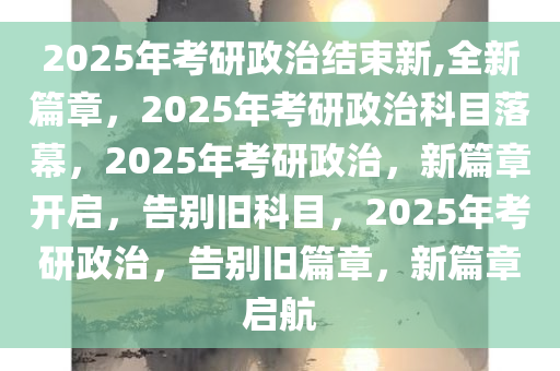 2025年考研政治结束新,全新篇章，2025年考研政治科目落幕，2025年考研政治，新篇章开启，告别旧科目，2025年考研政治，告别旧篇章，新篇章启航