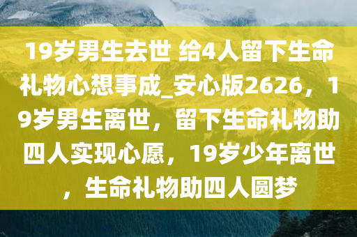 19岁男生去世 给4人留下生命礼物心想事成_安心版2626，19岁男生离世，留下生命礼物助四人实现心愿，19岁少年离世，生命礼物助四人圆梦