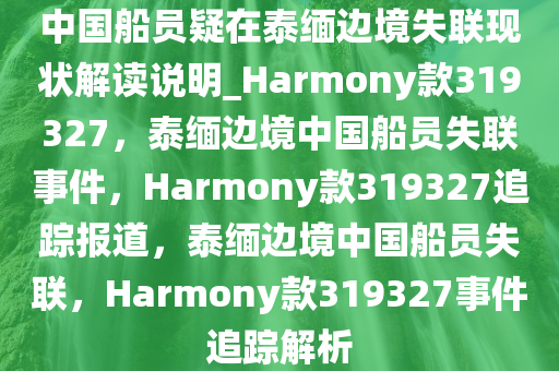 中国船员疑在泰缅边境失联现状解读说明_Harmony款319327，泰缅边境中国船员失联事件，Harmony款319327追踪报道，泰缅边境中国船员失联，Harmony款319327事件追踪解析