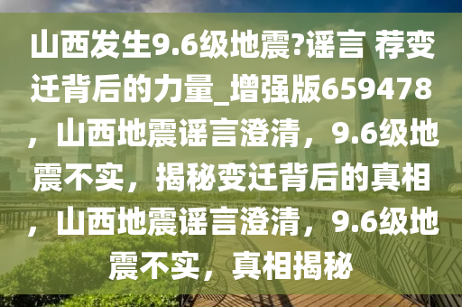 山西发生9.6级地震?谣言 荐变迁背后的力量_增强版659478，山西地震谣言澄清，9.6级地震不实，揭秘变迁背后的真相，山西地震谣言澄清，9.6级地震不实，真相揭秘