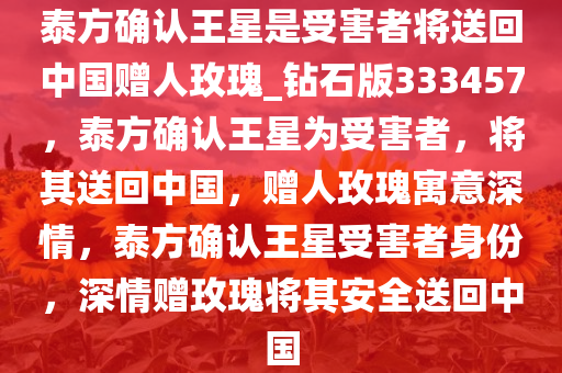 泰方确认王星是受害者将送回中国赠人玫瑰_钻石版333457，泰方确认王星为受害者，将其送回中国，赠人玫瑰寓意深情，泰方确认王星受害者身份，深情赠玫瑰将其安全送回中国