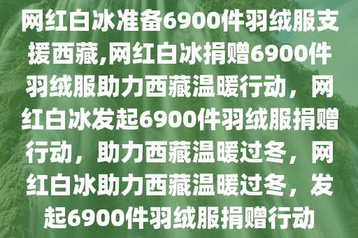 网红白冰准备6900件羽绒服支援西藏,网红白冰捐赠6900件羽绒服助力西藏温暖行动，网红白冰发起6900件羽绒服捐赠行动，助力西藏温暖过冬，网红白冰助力西藏温暖过冬，发起6900件羽绒服捐赠行动