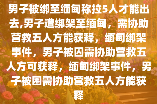 男子被绑至缅甸称拉5人才能出去,男子遭绑架至缅甸，需协助营救五人方能获释，缅甸绑架事件，男子被囚需协助营救五人方可获释，缅甸绑架事件，男子被困需协助营救五人方能获释