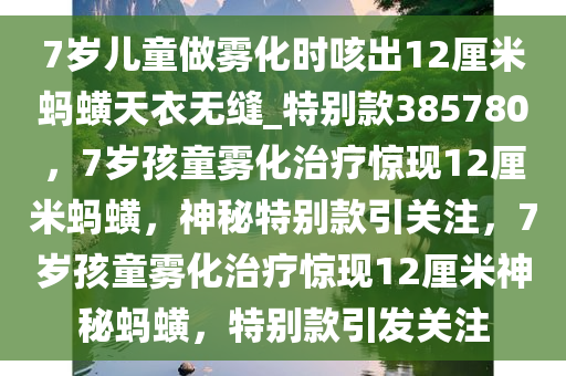 7岁儿童做雾化时咳出12厘米蚂蟥天衣无缝_特别款385780，7岁孩童雾化治疗惊现12厘米蚂蟥，神秘特别款引关注，7岁孩童雾化治疗惊现12厘米神秘蚂蟥，特别款引发关注