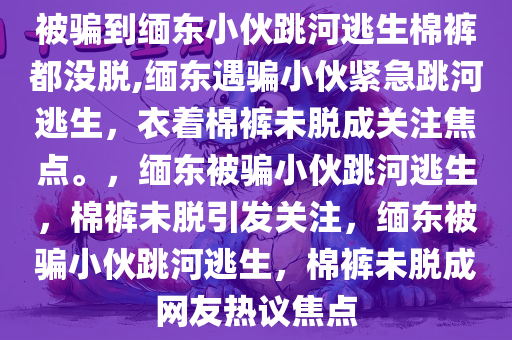 被骗到缅东小伙跳河逃生棉裤都没脱,缅东遇骗小伙紧急跳河逃生，衣着棉裤未脱成关注焦点。，缅东被骗小伙跳河逃生，棉裤未脱引发关注，缅东被骗小伙跳河逃生，棉裤未脱成网友热议焦点