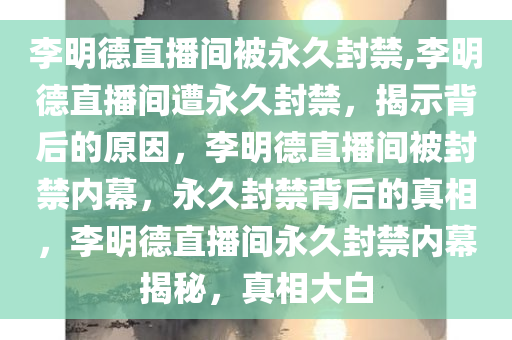 李明德直播间被永久封禁,李明德直播间遭永久封禁，揭示背后的原因，李明德直播间被封禁内幕，永久封禁背后的真相，李明德直播间永久封禁内幕揭秘，真相大白