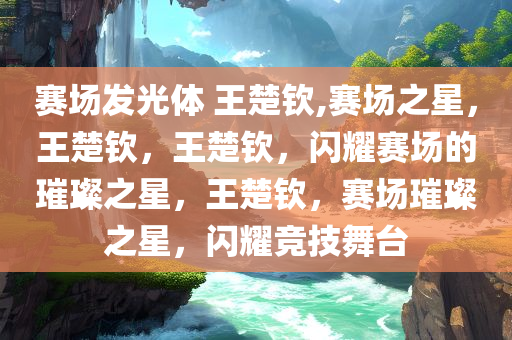 赛场发光体 王楚钦,赛场之星，王楚钦，王楚钦，闪耀赛场的璀璨之星，王楚钦，赛场璀璨之星，闪耀竞技舞台