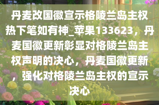 丹麦改国徽宣示格陵兰岛主权热下笔如有神_苹果133623，丹麦国徽更新彰显对格陵兰岛主权声明的决心，丹麦国徽更新，强化对格陵兰岛主权的宣示决心