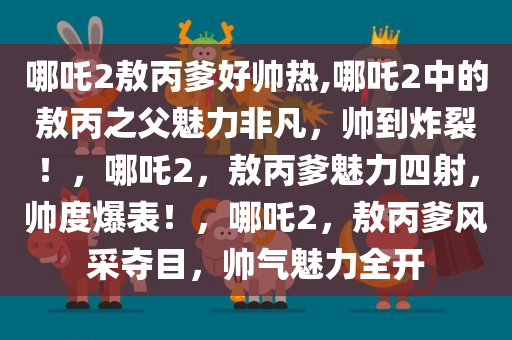 哪吒2敖丙爹好帅热,哪吒2中的敖丙之父魅力非凡，帅到炸裂！，哪吒2，敖丙爹魅力四射，帅度爆表！，哪吒2，敖丙爹风采夺目，帅气魅力全开