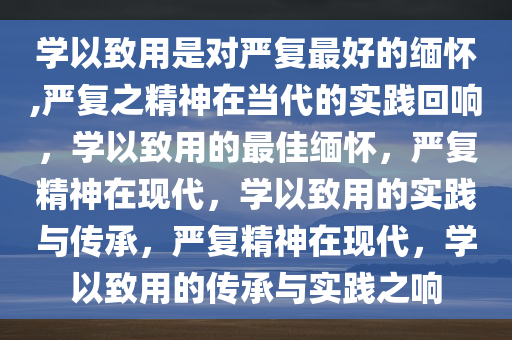 学以致用是对严复最好的缅怀,严复之精神在当代的实践回响，学以致用的最佳缅怀，严复精神在现代，学以致用的实践与传承，严复精神在现代，学以致用的传承与实践之响