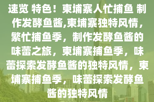 速览 特色！柬埔寨人忙捕鱼 制作发酵鱼酱,柬埔寨独特风情，繁忙捕鱼季，制作发酵鱼酱的味蕾之旅，柬埔寨捕鱼季，味蕾探索发酵鱼酱的独特风情，柬埔寨捕鱼季，味蕾探索发酵鱼酱的独特风情