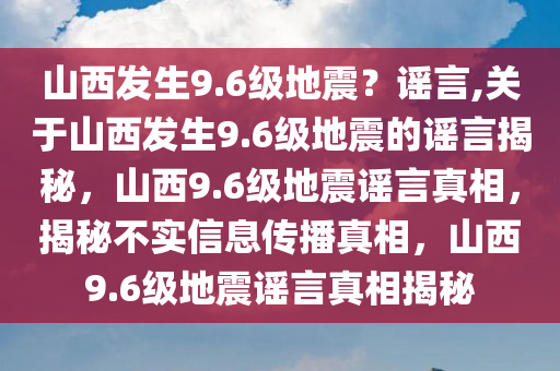 山西发生9.6级地震？谣言,关于山西发生9.6级地震的谣言揭秘，山西9.6级地震谣言真相，揭秘不实信息传播真相，山西9.6级地震谣言真相揭秘