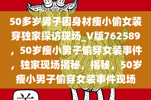 50多岁男子因身材瘦小偷女装穿独家探访现场_V版762589，50岁瘦小男子偷穿女装事件，独家现场揭秘，揭秘，50岁瘦小男子偷穿女装事件现场