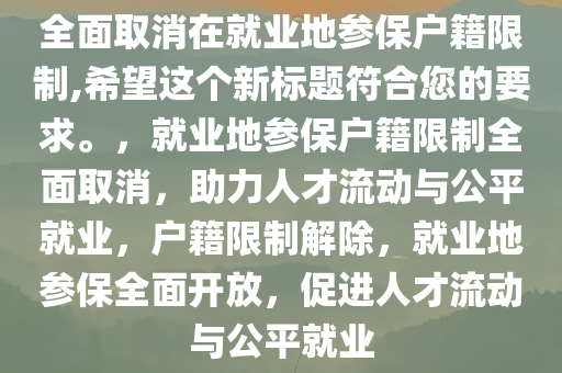 全面取消在就业地参保户籍限制,希望这个新标题符合您的要求。，就业地参保户籍限制全面取消，助力人才流动与公平就业，户籍限制解除，就业地参保全面开放，促进人才流动与公平就业