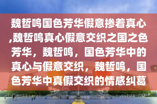 魏哲鸣国色芳华假意掺着真心,魏哲鸣真心假意交织之国之色芳华，魏哲鸣，国色芳华中的真心与假意交织，魏哲鸣，国色芳华中真假交织的情感纠葛