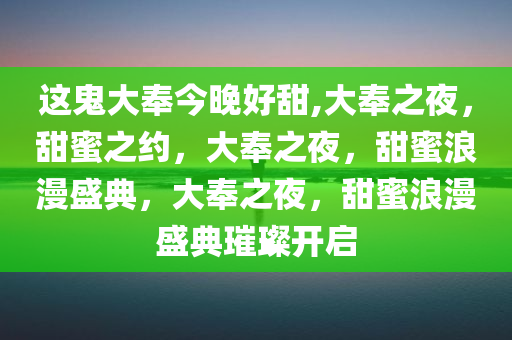 这鬼大奉今晚好甜,大奉之夜，甜蜜之约，大奉之夜，甜蜜浪漫盛典，大奉之夜，甜蜜浪漫盛典璀璨开启