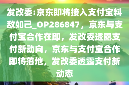 发改委:京东即将接入支付宝料敌如己_OP286847，京东与支付宝合作在即，发改委透露支付新动向，京东与支付宝合作即将落地，发改委透露支付新动态