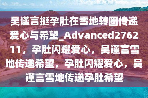 吴谨言挺孕肚在雪地转圈传递爱心与希望_Advanced276211，孕肚闪耀爱心，吴谨言雪地传递希望，孕肚闪耀爱心，吴谨言雪地传递孕肚希望