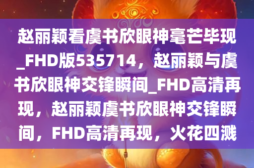 赵丽颖看虞书欣眼神毫芒毕现_FHD版535714，赵丽颖与虞书欣眼神交锋瞬间_FHD高清再现，赵丽颖虞书欣眼神交锋瞬间，FHD高清再现，火花四溅