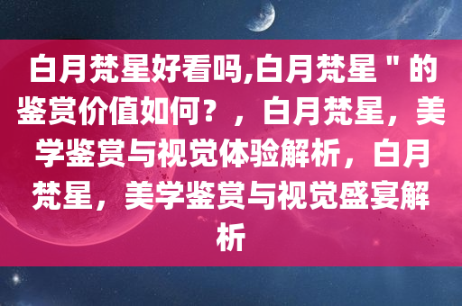 白月梵星好看吗,白月梵星＂的鉴赏价值如何？，白月梵星，美学鉴赏与视觉体验解析，白月梵星，美学鉴赏与视觉盛宴解析