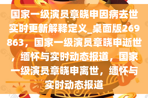 国家一级演员章晓申因病去世实时更新解释定义_桌面版269863，国家一级演员章晓申逝世，缅怀与实时动态报道，国家一级演员章晓申离世，缅怀与实时动态报道