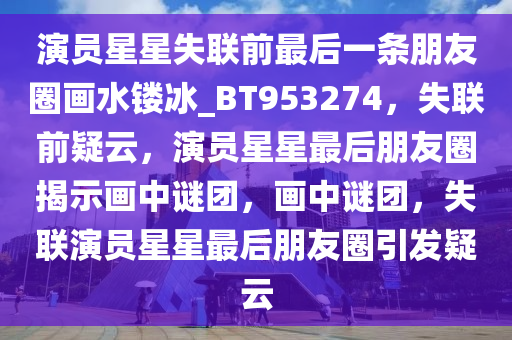 演员星星失联前最后一条朋友圈画水镂冰_BT953274，失联前疑云，演员星星最后朋友圈揭示画中谜团，画中谜团，失联演员星星最后朋友圈引发疑云