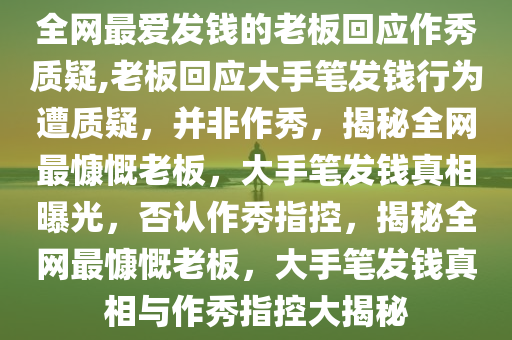 全网最爱发钱的老板回应作秀质疑,老板回应大手笔发钱行为遭质疑，并非作秀，揭秘全网最慷慨老板，大手笔发钱真相曝光，否认作秀指控，揭秘全网最慷慨老板，大手笔发钱真相与作秀指控大揭秘