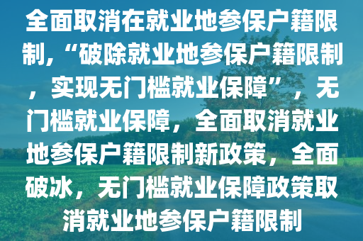 全面取消在就业地参保户籍限制,“破除就业地参保户籍限制，实现无门槛就业保障”，无门槛就业保障，全面取消就业地参保户籍限制新政策，全面破冰，无门槛就业保障政策取消就业地参保户籍限制