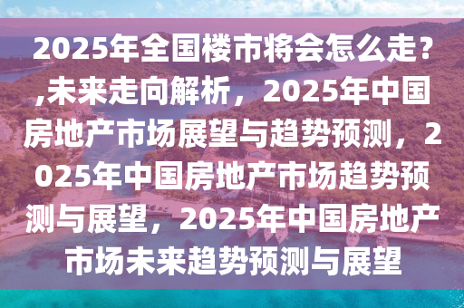 2025年全国楼市将会怎么走？,未来走向解析，2025年中国房地产市场展望与趋势预测，2025年中国房地产市场趋势预测与展望，2025年中国房地产市场未来趋势预测与展望