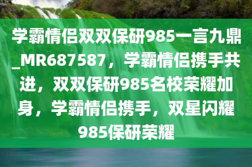 学霸情侣双双保研985一言九鼎_MR687587，学霸情侣携手共进，双双保研985名校荣耀加身，学霸情侣携手，双星闪耀985保研荣耀