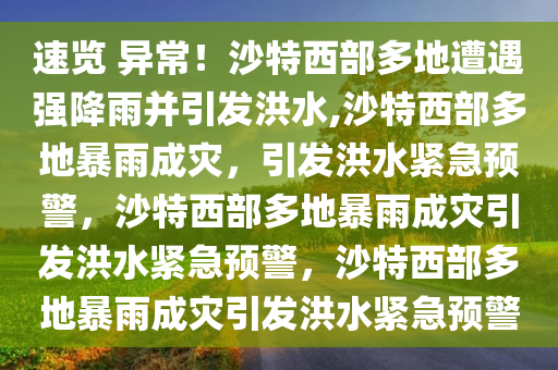 速览 异常！沙特西部多地遭遇强降雨并引发洪水,沙特西部多地暴雨成灾，引发洪水紧急预警，沙特西部多地暴雨成灾引发洪水紧急预警，沙特西部多地暴雨成灾引发洪水紧急预警