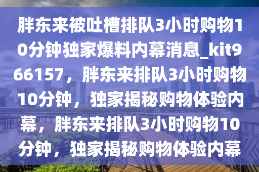 胖东来被吐槽排队3小时购物10分钟独家爆料内幕消息_kit966157，胖东来排队3小时购物10分钟，独家揭秘购物体验内幕，胖东来排队3小时购物10分钟，独家揭秘购物体验内幕