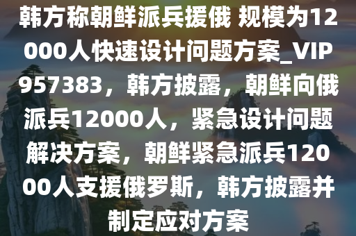 韩方称朝鲜派兵援俄 规模为12000人快速设计问题方案_VIP957383，韩方披露，朝鲜向俄派兵12000人，紧急设计问题解决方案，朝鲜紧急派兵12000人支援俄罗斯，韩方披露并制定应对方案