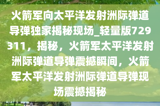 火箭军向太平洋发射洲际弹道导弹独家揭秘现场_轻量版729311，揭秘，火箭军太平洋发射洲际弹道导弹震撼瞬间，火箭军太平洋发射洲际弹道导弹现场震撼揭秘