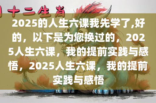 2025的人生六课我先学了,好的，以下是为您换过的，2025人生六课，我的提前实践与感悟，2025人生六课，我的提前实践与感悟