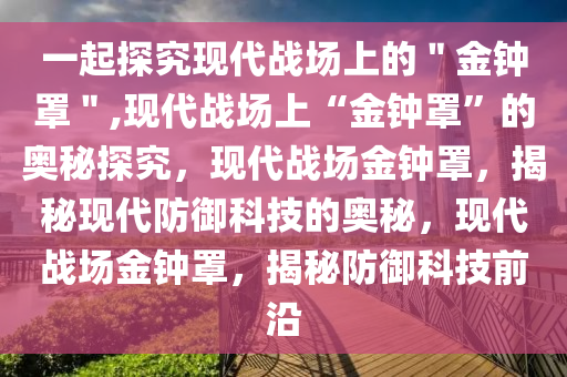 一起探究现代战场上的＂金钟罩＂,现代战场上“金钟罩”的奥秘探究，现代战场金钟罩，揭秘现代防御科技的奥秘，现代战场金钟罩，揭秘防御科技前沿